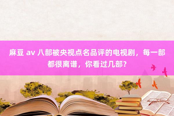 麻豆 av 八部被央视点名品评的电视剧，每一部都很离谱，你看过几部？