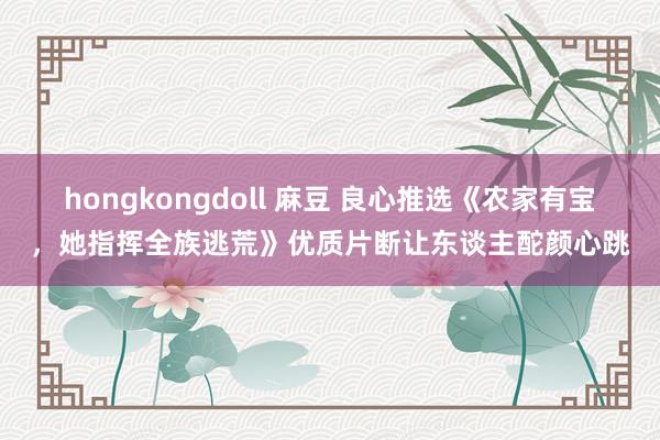 hongkongdoll 麻豆 良心推选《农家有宝，她指挥全族逃荒》优质片断让东谈主酡颜心跳