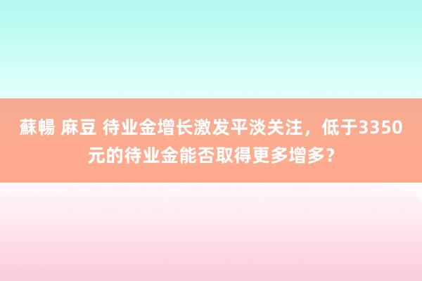 蘇暢 麻豆 待业金增长激发平淡关注，低于3350元的待业金能否取得更多增多？