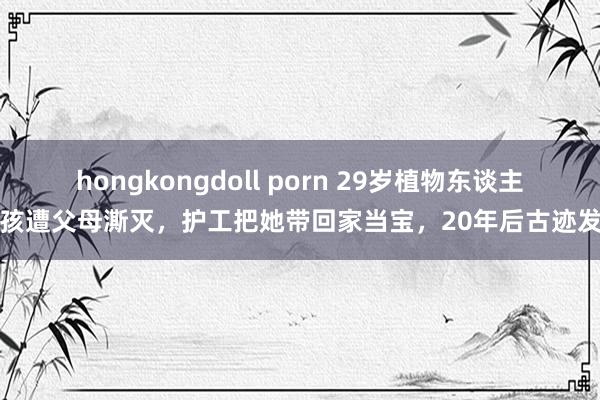 hongkongdoll porn 29岁植物东谈主女孩遭父母澌灭，护工把她带回家当宝，20年后古迹发生