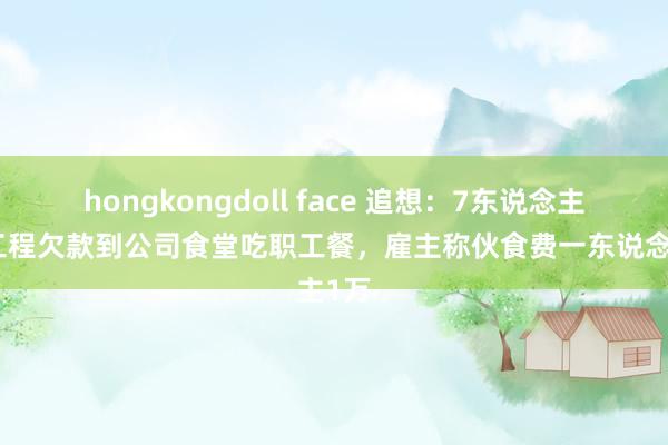 hongkongdoll face 追想：7东说念主讨要工程欠款到公司食堂吃职工餐，雇主称伙食费一东说念主1万