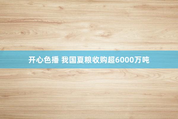 开心色播 我国夏粮收购超6000万吨