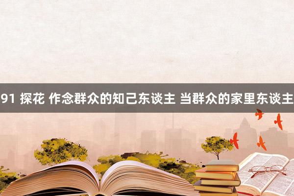 91 探花 作念群众的知己东谈主 当群众的家里东谈主