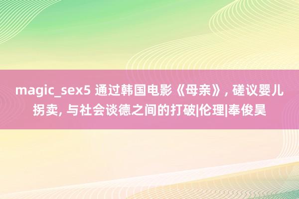 magic_sex5 通过韩国电影《母亲》， 磋议婴儿拐卖， 与社会谈德之间的打破|伦理|奉俊昊