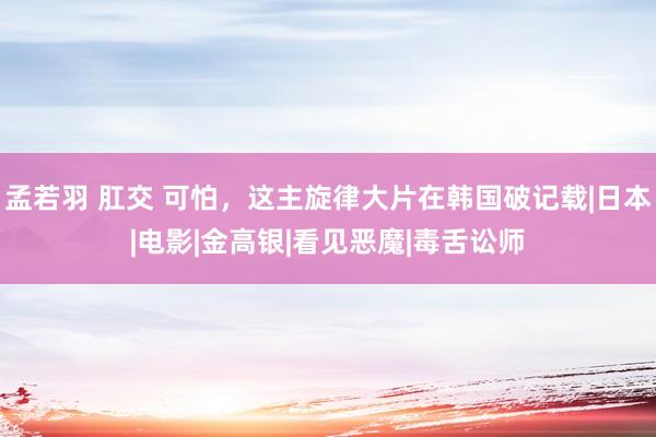 孟若羽 肛交 可怕，这主旋律大片在韩国破记载|日本|电影|金高银|看见恶魔|毒舌讼师