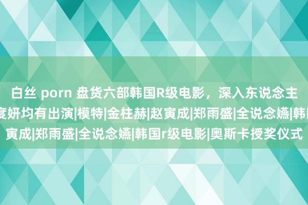 白丝 porn 盘货六部韩国R级电影，深入东说念主心的剧情，宋智孝、全度妍均有出演|模特|金柱赫|赵寅成|郑雨盛|全说念嬿|韩国r级电影|奥斯卡授奖仪式