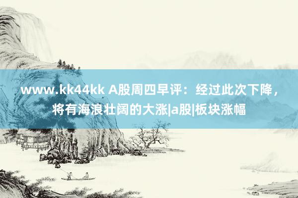 www.kk44kk A股周四早评：经过此次下降，将有海浪壮阔的大涨|a股|板块涨幅