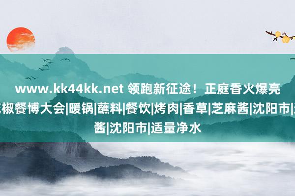 www.kk44kk.net 领跑新征途！正庭香火爆亮相沈阳花椒餐博大会|暖锅|蘸料|餐饮|烤肉|香草|芝麻酱|沈阳市|适量净水