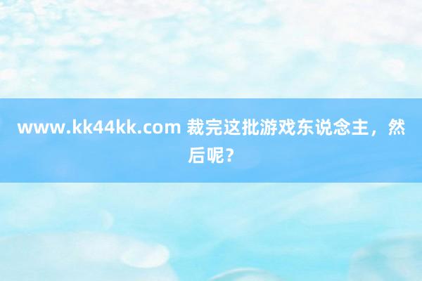 www.kk44kk.com 裁完这批游戏东说念主，然后呢？