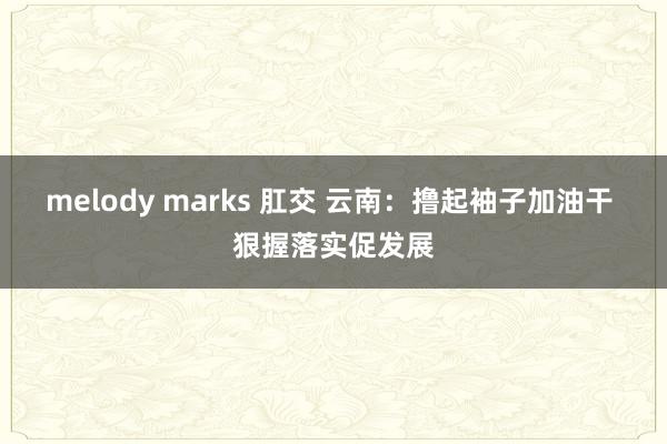 melody marks 肛交 云南：撸起袖子加油干 狠握落实促发展