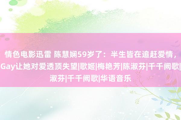 情色电影迅雷 陈慧娴59岁了：半生皆在追赶爱情，两度爱上Gay让她对爱透顶失望|歌姬|梅艳芳|陈淑芬|千千阙歌|华语音乐