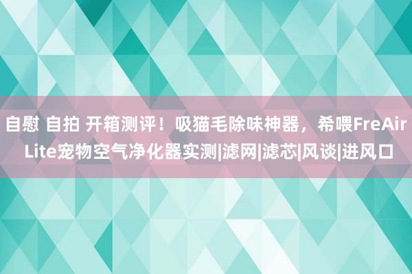 自慰 自拍 开箱测评！吸猫毛除味神器，希喂FreAir Lite宠物空气净化器实测|滤网|滤芯|风谈|进风口