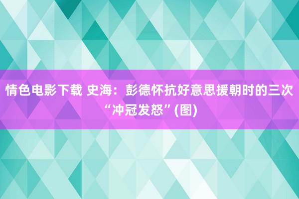 情色电影下载 史海：彭德怀抗好意思援朝时的三次“冲冠发怒”(图)