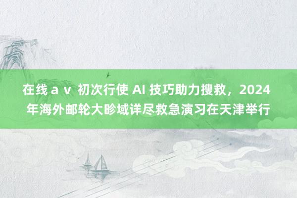 在线ａｖ 初次行使 AI 技巧助力搜救，2024 年海外邮轮大畛域详尽救急演习在天津举行