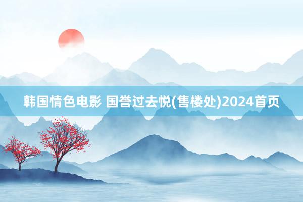 韩国情色电影 国誉过去悦(售楼处)2024首页