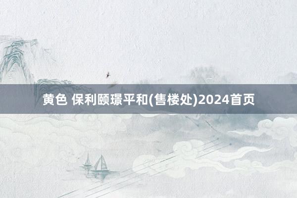 黄色 保利颐璟平和(售楼处)2024首页