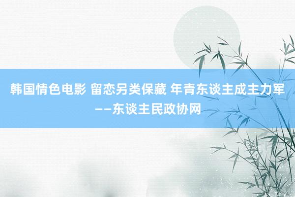 韩国情色电影 留恋另类保藏 年青东谈主成主力军——东谈主民政协网