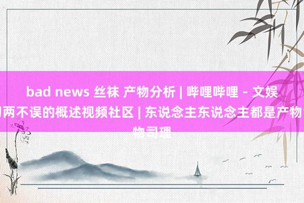 bad news 丝袜 产物分析 | 哔哩哔哩－文娱学习两不误的概述视频社区 | 东说念主东说念主都是产物司理