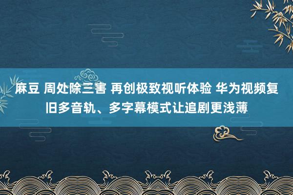 麻豆 周处除三害 再创极致视听体验 华为视频复旧多音轨、多字幕模式让追剧更浅薄