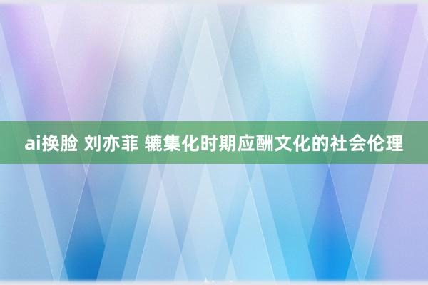 ai换脸 刘亦菲 辘集化时期应酬文化的社会伦理