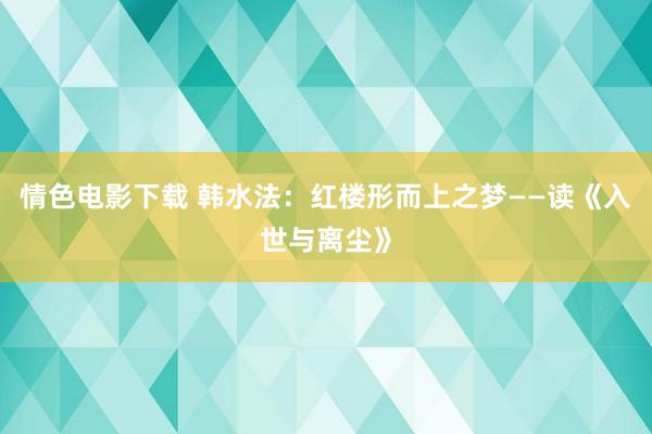 情色电影下载 韩水法：红楼形而上之梦——读《入世与离尘》