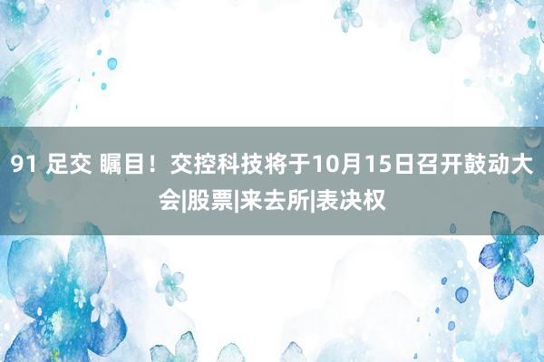 91 足交 瞩目！交控科技将于10月15日召开鼓动大会|股票|来去所|表决权