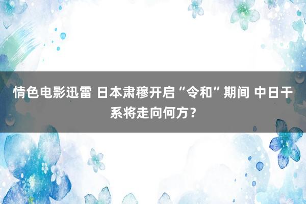 情色电影迅雷 日本肃穆开启“令和”期间 中日干系将走向何方？