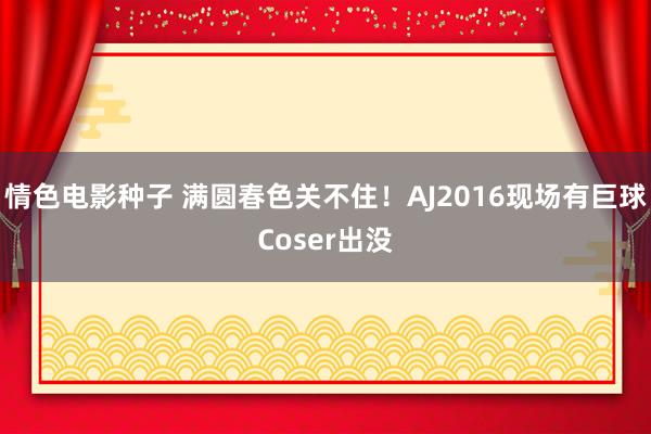 情色电影种子 满圆春色关不住！AJ2016现场有巨球Coser出没