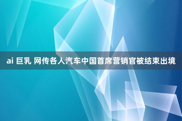 ai 巨乳 网传各人汽车中国首席营销官被结束出境