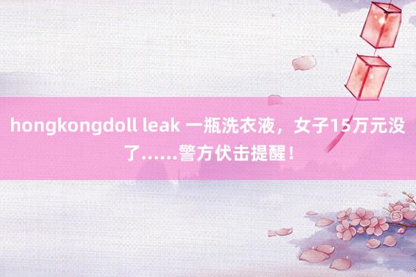 hongkongdoll leak 一瓶洗衣液，女子15万元没了......警方伏击提醒！