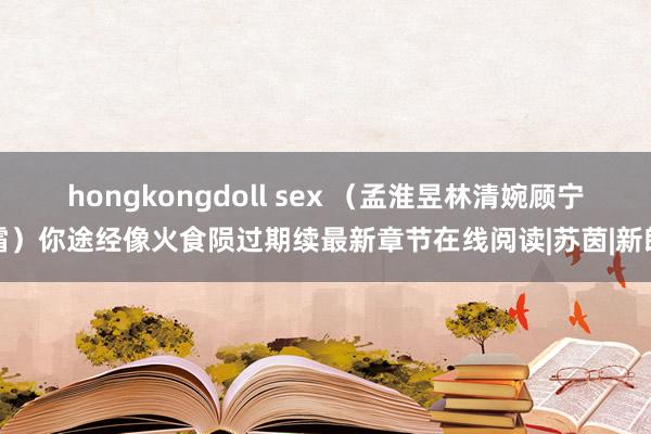 hongkongdoll sex （孟淮昱林清婉顾宁霜）你途经像火食陨过期续最新章节在线阅读|苏茵|新郎