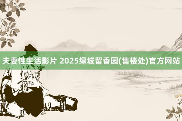 夫妻性生活影片 2025绿城留香园(售楼处)官方网站