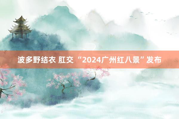 波多野结衣 肛交 “2024广州红八景”发布